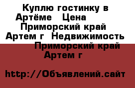 Куплю гостинку в Артёме › Цена ­ 800 - Приморский край, Артем г. Недвижимость »    . Приморский край,Артем г.